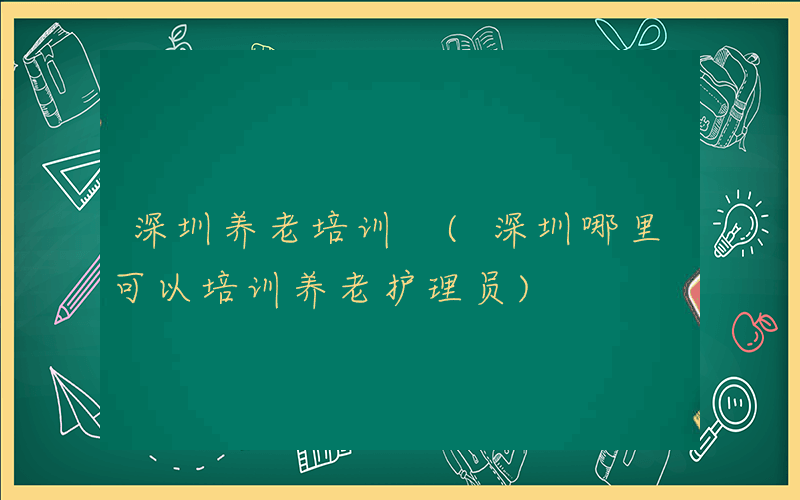深圳养老培训 (深圳哪里可以培训养老护理员)